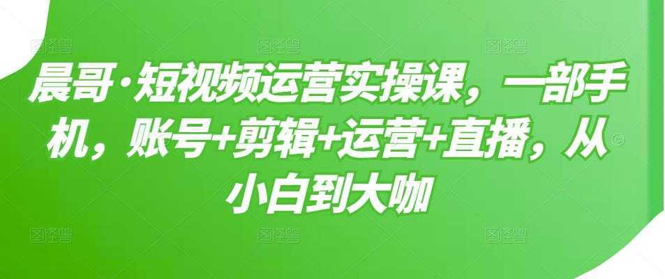 晨哥·短视频运营实操课，一部手机，账号+剪辑+运营+直播，从小白到大咖-5D资源网