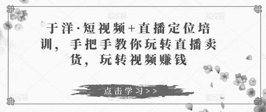 于洋·短视频+直播定位培训，手把手教你玩转直播卖货，玩转视频赚钱-5D资源网